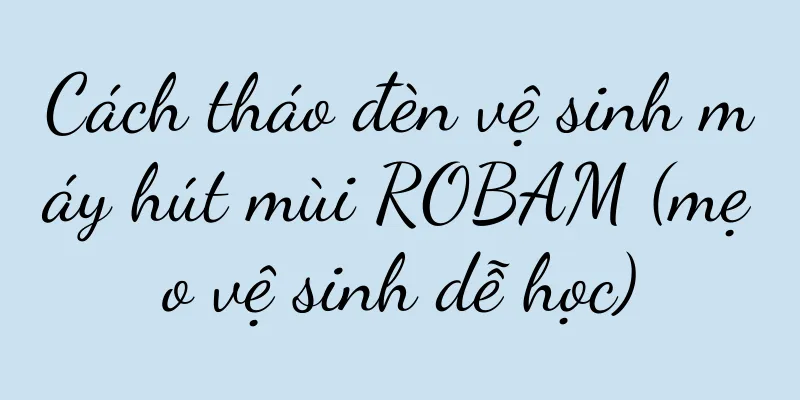 Cách tháo đèn vệ sinh máy hút mùi ROBAM (mẹo vệ sinh dễ học)
