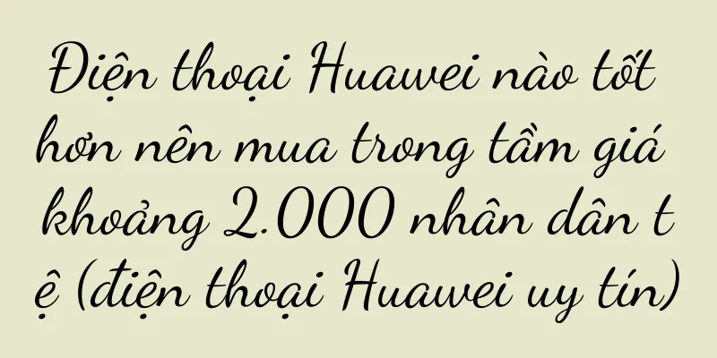 Điện thoại Huawei nào tốt hơn nên mua trong tầm giá khoảng 2.000 nhân dân tệ (điện thoại Huawei uy tín)