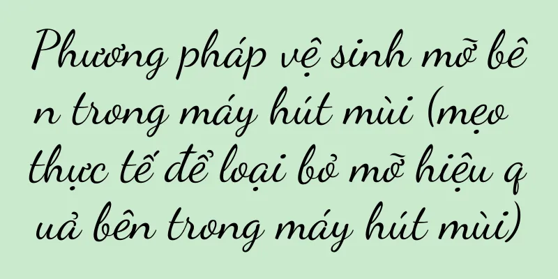Phương pháp vệ sinh mỡ bên trong máy hút mùi (mẹo thực tế để loại bỏ mỡ hiệu quả bên trong máy hút mùi)