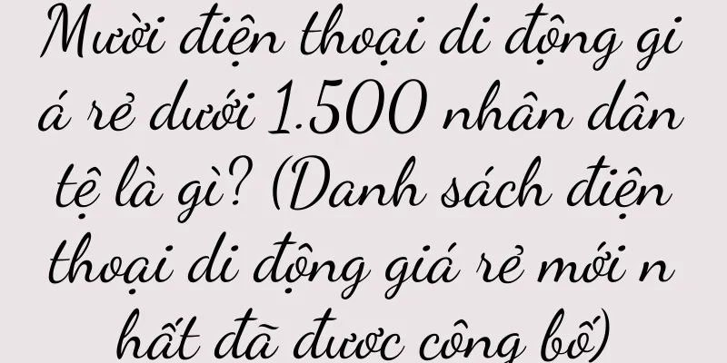 Mười điện thoại di động giá rẻ dưới 1.500 nhân dân tệ là gì? (Danh sách điện thoại di động giá rẻ mới nhất đã được công bố)