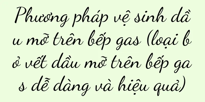 Phương pháp vệ sinh dầu mỡ trên bếp gas (loại bỏ vết dầu mỡ trên bếp gas dễ dàng và hiệu quả)