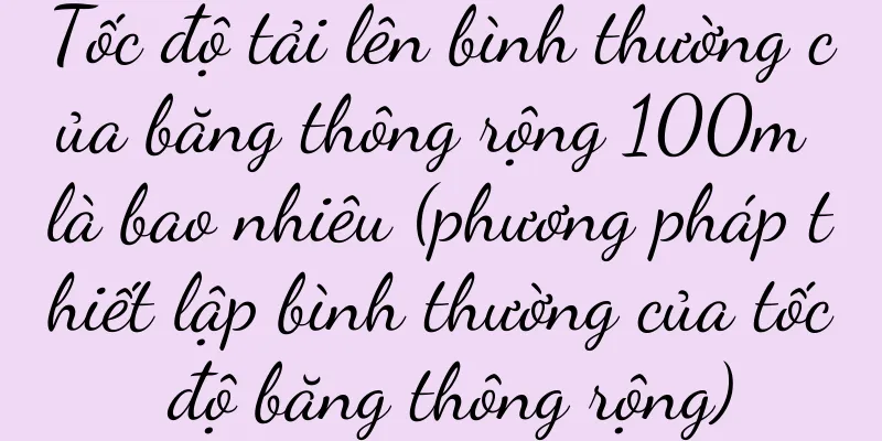 Tốc độ tải lên bình thường của băng thông rộng 100m là bao nhiêu (phương pháp thiết lập bình thường của tốc độ băng thông rộng)