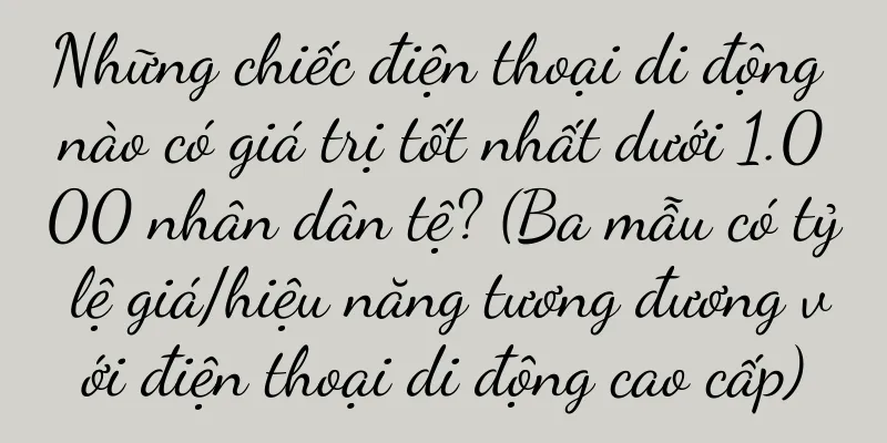 Những chiếc điện thoại di động nào có giá trị tốt nhất dưới 1.000 nhân dân tệ? (Ba mẫu có tỷ lệ giá/hiệu năng tương đương với điện thoại di động cao cấp)