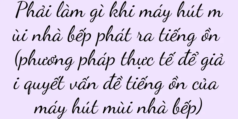 Phải làm gì khi máy hút mùi nhà bếp phát ra tiếng ồn (phương pháp thực tế để giải quyết vấn đề tiếng ồn của máy hút mùi nhà bếp)