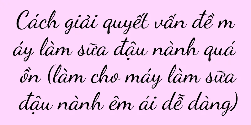 Cách giải quyết vấn đề máy làm sữa đậu nành quá ồn (làm cho máy làm sữa đậu nành êm ái dễ dàng)