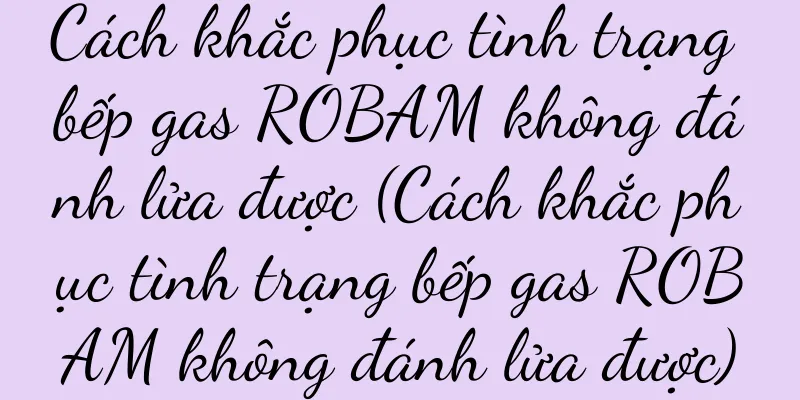 Cách khắc phục tình trạng bếp gas ROBAM không đánh lửa được (Cách khắc phục tình trạng bếp gas ROBAM không đánh lửa được)
