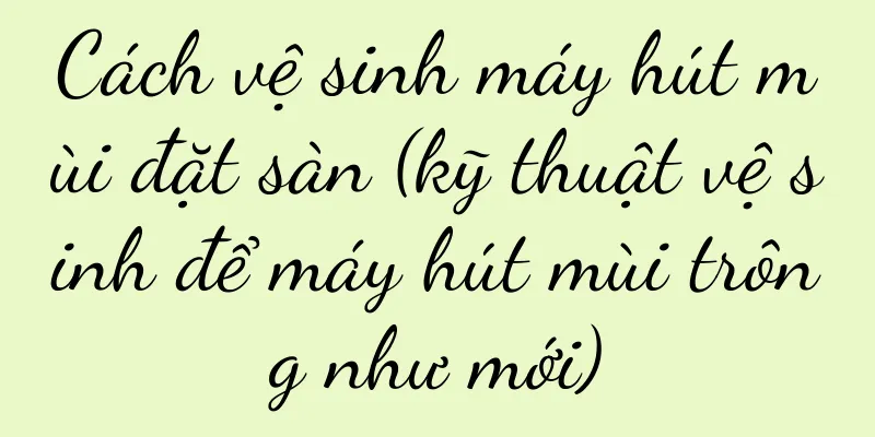 Cách vệ sinh máy hút mùi đặt sàn (kỹ thuật vệ sinh để máy hút mùi trông như mới)