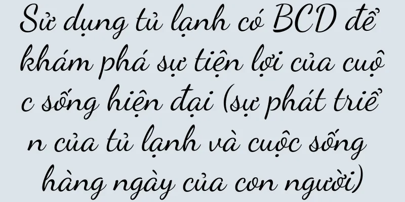 Sử dụng tủ lạnh có BCD để khám phá sự tiện lợi của cuộc sống hiện đại (sự phát triển của tủ lạnh và cuộc sống hàng ngày của con người)