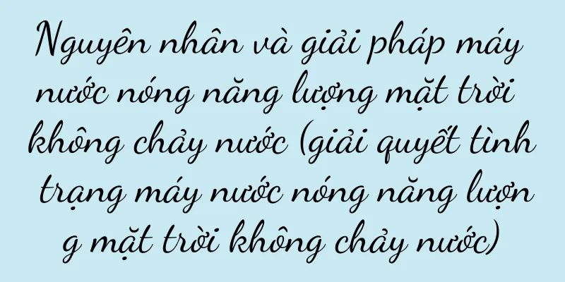 Nguyên nhân và giải pháp máy nước nóng năng lượng mặt trời không chảy nước (giải quyết tình trạng máy nước nóng năng lượng mặt trời không chảy nước)
