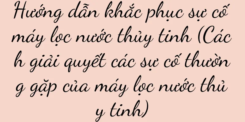 Hướng dẫn khắc phục sự cố máy lọc nước thủy tinh (Cách giải quyết các sự cố thường gặp của máy lọc nước thủy tinh)
