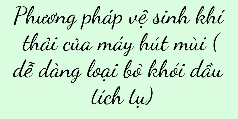Phương pháp vệ sinh khí thải của máy hút mùi (dễ dàng loại bỏ khói dầu tích tụ)