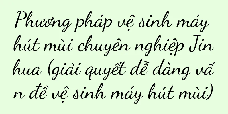 Phương pháp vệ sinh máy hút mùi chuyên nghiệp Jinhua (giải quyết dễ dàng vấn đề vệ sinh máy hút mùi)