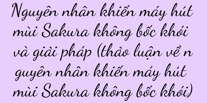 Nguyên nhân khiến máy hút mùi Sakura không bốc khói và giải pháp (thảo luận về nguyên nhân khiến máy hút mùi Sakura không bốc khói)