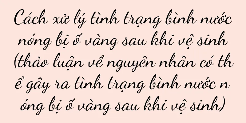 Cách xử lý tình trạng bình nước nóng bị ố vàng sau khi vệ sinh (thảo luận về nguyên nhân có thể gây ra tình trạng bình nước nóng bị ố vàng sau khi vệ sinh)
