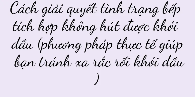 Cách giải quyết tình trạng bếp tích hợp không hút được khói dầu (phương pháp thực tế giúp bạn tránh xa rắc rối khói dầu)