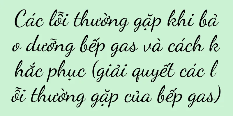 Các lỗi thường gặp khi bảo dưỡng bếp gas và cách khắc phục (giải quyết các lỗi thường gặp của bếp gas)