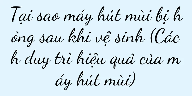 Tại sao máy hút mùi bị hỏng sau khi vệ sinh (Cách duy trì hiệu quả của máy hút mùi)