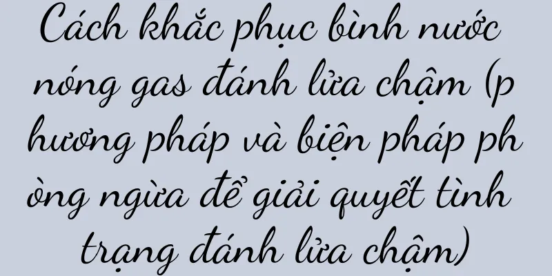 Cách khắc phục bình nước nóng gas đánh lửa chậm (phương pháp và biện pháp phòng ngừa để giải quyết tình trạng đánh lửa chậm)
