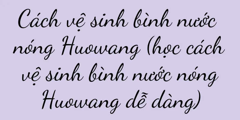 Cách vệ sinh bình nước nóng Huowang (học cách vệ sinh bình nước nóng Huowang dễ dàng)