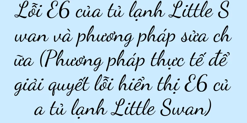 Lỗi E6 của tủ lạnh Little Swan và phương pháp sửa chữa (Phương pháp thực tế để giải quyết lỗi hiển thị E6 của tủ lạnh Little Swan)