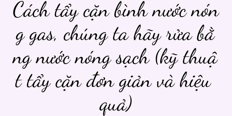 Cách tẩy cặn bình nước nóng gas, chúng ta hãy rửa bằng nước nóng sạch (kỹ thuật tẩy cặn đơn giản và hiệu quả)