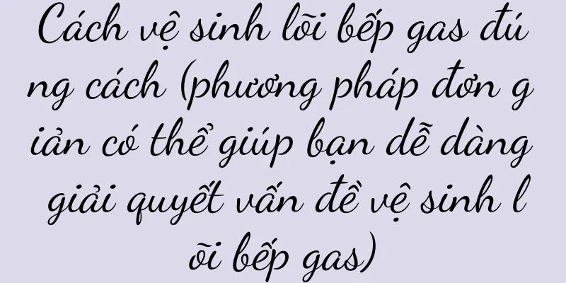 Cách vệ sinh lõi bếp gas đúng cách (phương pháp đơn giản có thể giúp bạn dễ dàng giải quyết vấn đề vệ sinh lõi bếp gas)