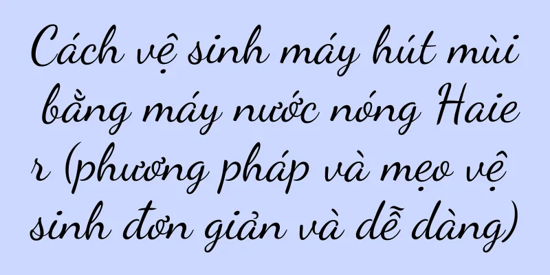 Cách vệ sinh máy hút mùi bằng máy nước nóng Haier (phương pháp và mẹo vệ sinh đơn giản và dễ dàng)