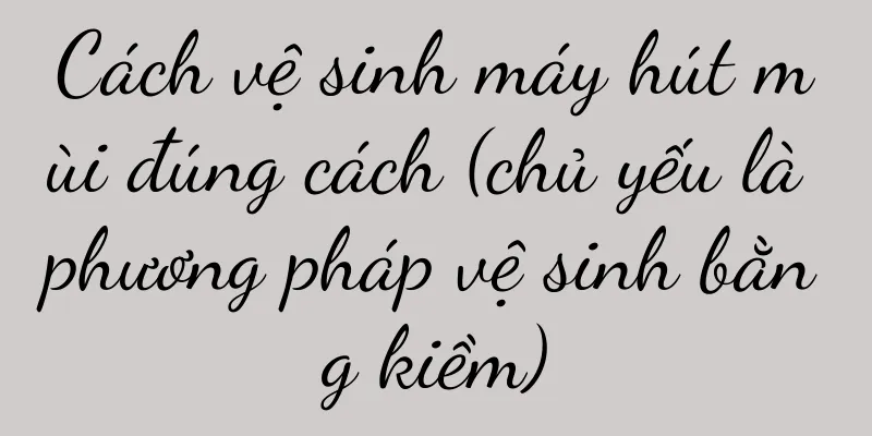 Cách vệ sinh máy hút mùi đúng cách (chủ yếu là phương pháp vệ sinh bằng kiềm)