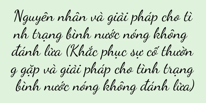 Nguyên nhân và giải pháp cho tình trạng bình nước nóng không đánh lửa (Khắc phục sự cố thường gặp và giải pháp cho tình trạng bình nước nóng không đánh lửa)