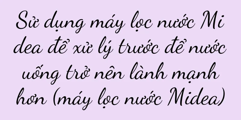 Sử dụng máy lọc nước Midea để xử lý trước để nước uống trở nên lành mạnh hơn (máy lọc nước Midea)