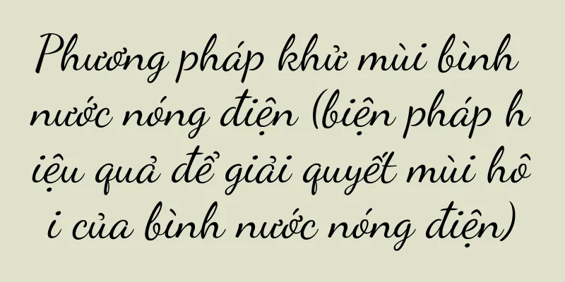 Phương pháp khử mùi bình nước nóng điện (biện pháp hiệu quả để giải quyết mùi hôi của bình nước nóng điện)
