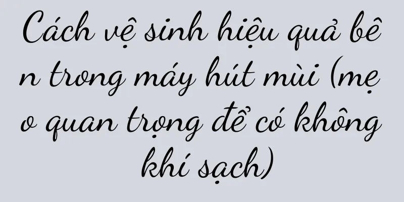 Cách vệ sinh hiệu quả bên trong máy hút mùi (mẹo quan trọng để có không khí sạch)
