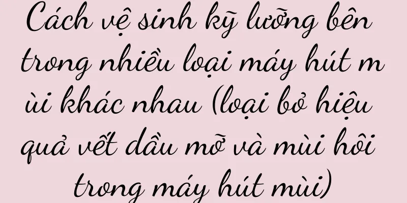 Cách vệ sinh kỹ lưỡng bên trong nhiều loại máy hút mùi khác nhau (loại bỏ hiệu quả vết dầu mỡ và mùi hôi trong máy hút mùi)