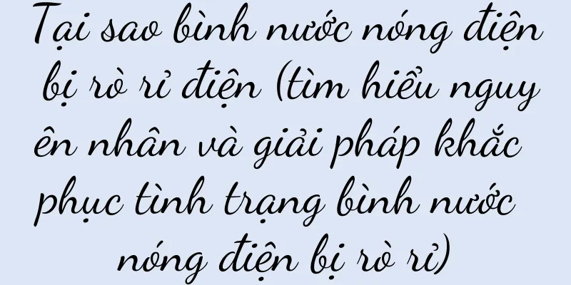 Tại sao bình nước nóng điện bị rò rỉ điện (tìm hiểu nguyên nhân và giải pháp khắc phục tình trạng bình nước nóng điện bị rò rỉ)