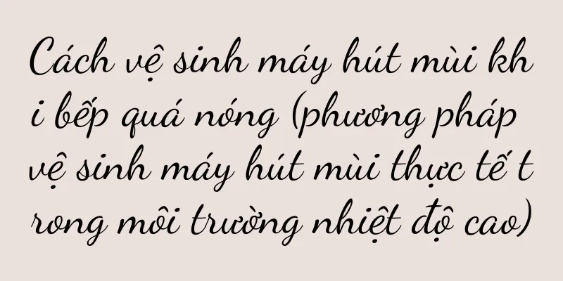 Cách vệ sinh máy hút mùi khi bếp quá nóng (phương pháp vệ sinh máy hút mùi thực tế trong môi trường nhiệt độ cao)