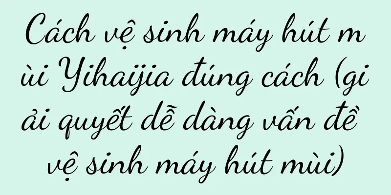 Cách vệ sinh máy hút mùi Yihaijia đúng cách (giải quyết dễ dàng vấn đề vệ sinh máy hút mùi)