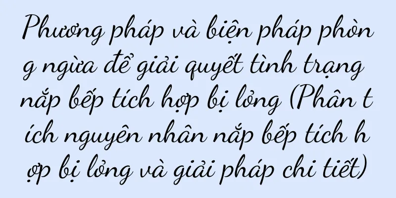 Phương pháp và biện pháp phòng ngừa để giải quyết tình trạng nắp bếp tích hợp bị lỏng (Phân tích nguyên nhân nắp bếp tích hợp bị lỏng và giải pháp chi tiết)