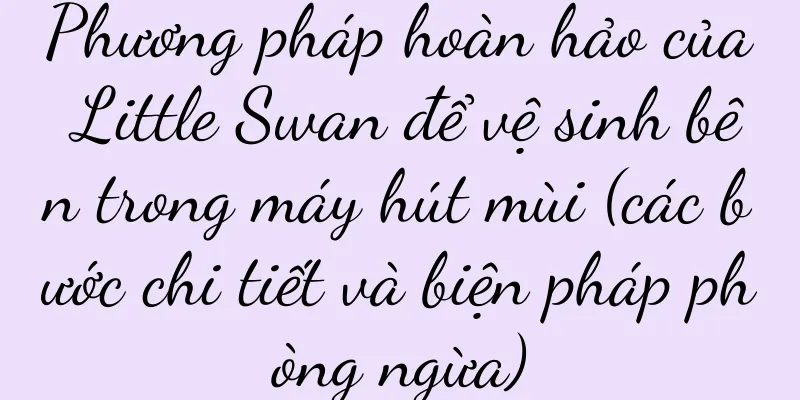 Phương pháp hoàn hảo của Little Swan để vệ sinh bên trong máy hút mùi (các bước chi tiết và biện pháp phòng ngừa)