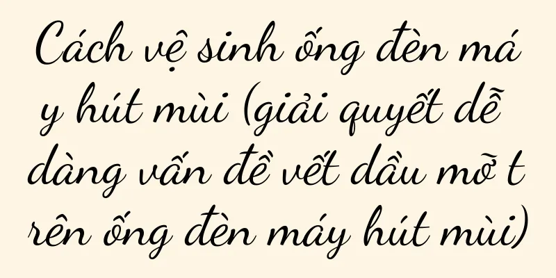 Cách vệ sinh ống đèn máy hút mùi (giải quyết dễ dàng vấn đề vết dầu mỡ trên ống đèn máy hút mùi)
