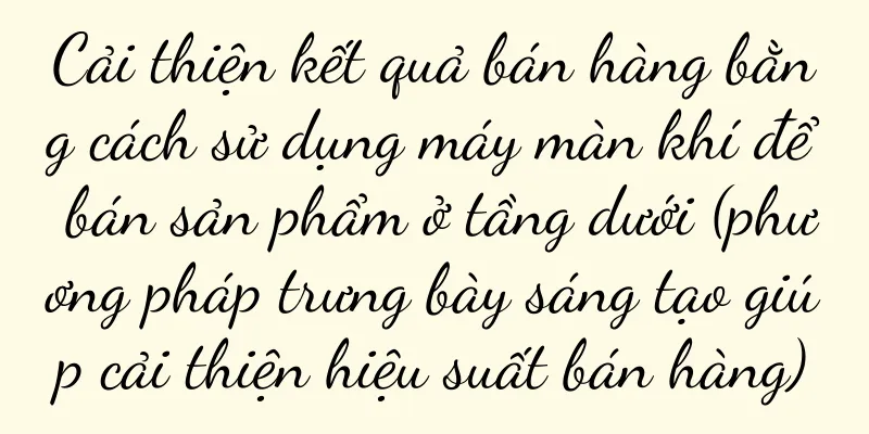 Cải thiện kết quả bán hàng bằng cách sử dụng máy màn khí để bán sản phẩm ở tầng dưới (phương pháp trưng bày sáng tạo giúp cải thiện hiệu suất bán hàng)