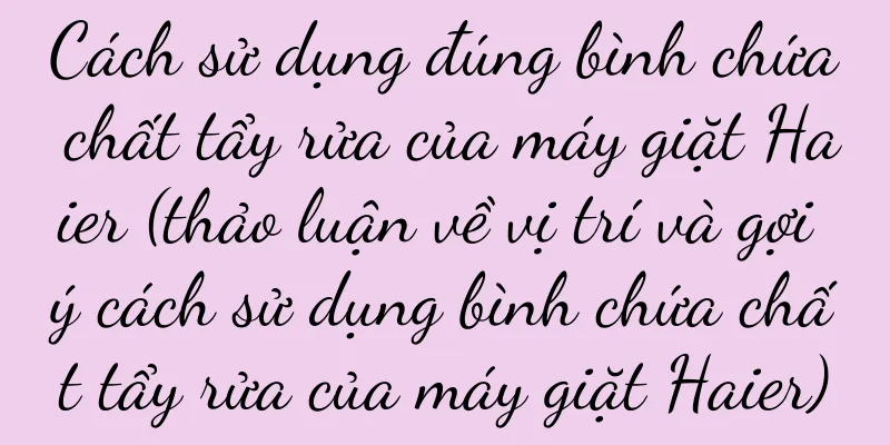 Cách sử dụng đúng bình chứa chất tẩy rửa của máy giặt Haier (thảo luận về vị trí và gợi ý cách sử dụng bình chứa chất tẩy rửa của máy giặt Haier)