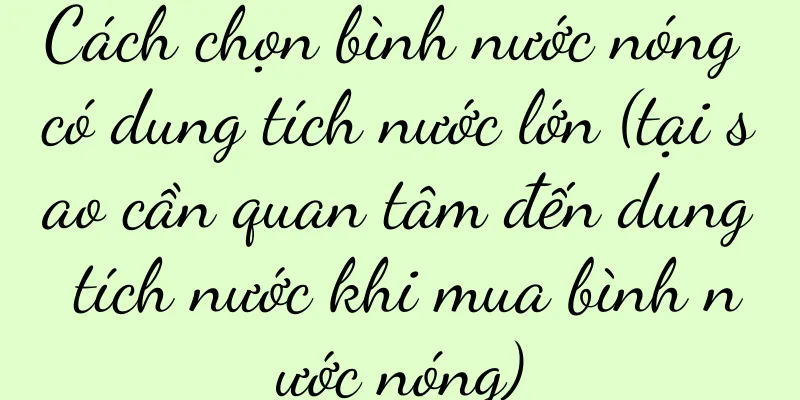 Cách chọn bình nước nóng có dung tích nước lớn (tại sao cần quan tâm đến dung tích nước khi mua bình nước nóng)