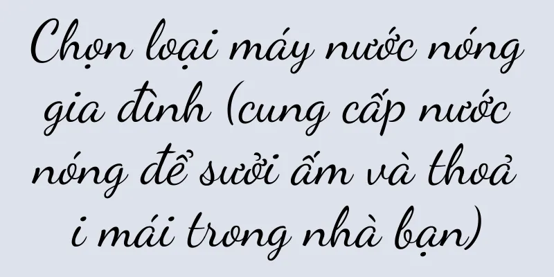 Chọn loại máy nước nóng gia đình (cung cấp nước nóng để sưởi ấm và thoải mái trong nhà bạn)