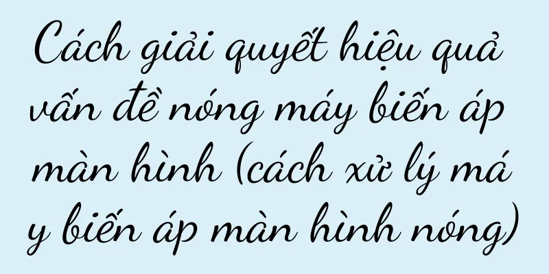 Cách giải quyết hiệu quả vấn đề nóng máy biến áp màn hình (cách xử lý máy biến áp màn hình nóng)
