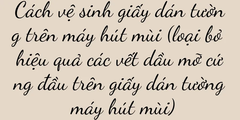 Cách vệ sinh giấy dán tường trên máy hút mùi (loại bỏ hiệu quả các vết dầu mỡ cứng đầu trên giấy dán tường máy hút mùi)