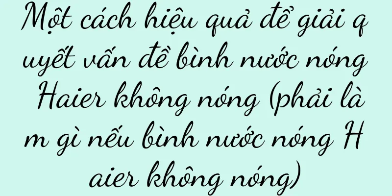 Một cách hiệu quả để giải quyết vấn đề bình nước nóng Haier không nóng (phải làm gì nếu bình nước nóng Haier không nóng)