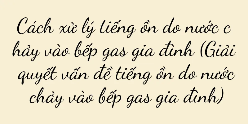 Cách xử lý tiếng ồn do nước chảy vào bếp gas gia đình (Giải quyết vấn đề tiếng ồn do nước chảy vào bếp gas gia đình)