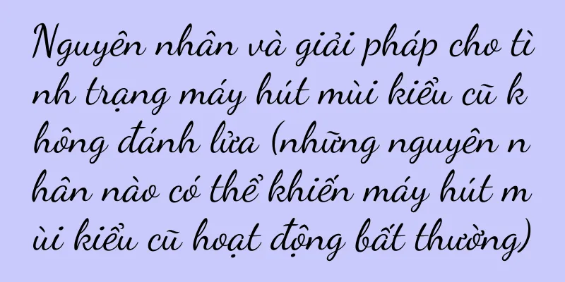 Nguyên nhân và giải pháp cho tình trạng máy hút mùi kiểu cũ không đánh lửa (những nguyên nhân nào có thể khiến máy hút mùi kiểu cũ hoạt động bất thường)