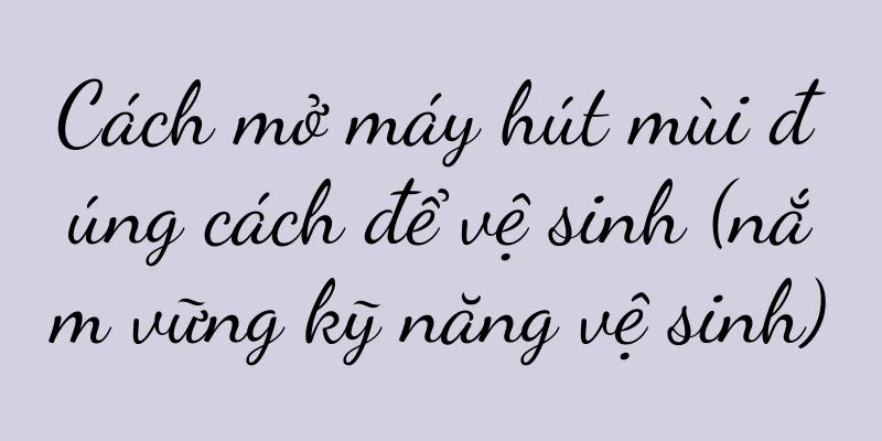 Cách mở máy hút mùi đúng cách để vệ sinh (nắm vững kỹ năng vệ sinh)
