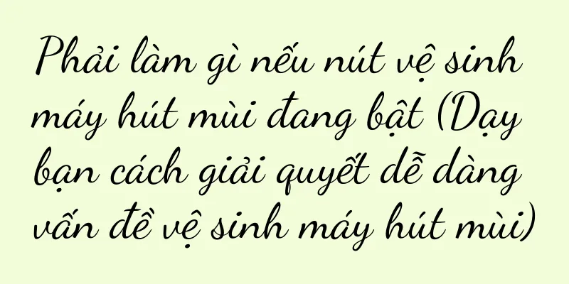 Phải làm gì nếu nút vệ sinh máy hút mùi đang bật (Dạy bạn cách giải quyết dễ dàng vấn đề vệ sinh máy hút mùi)